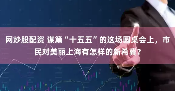 网炒股配资 谋篇“十五五”的这场圆桌会上，市民对美丽上海有怎样的新希冀？