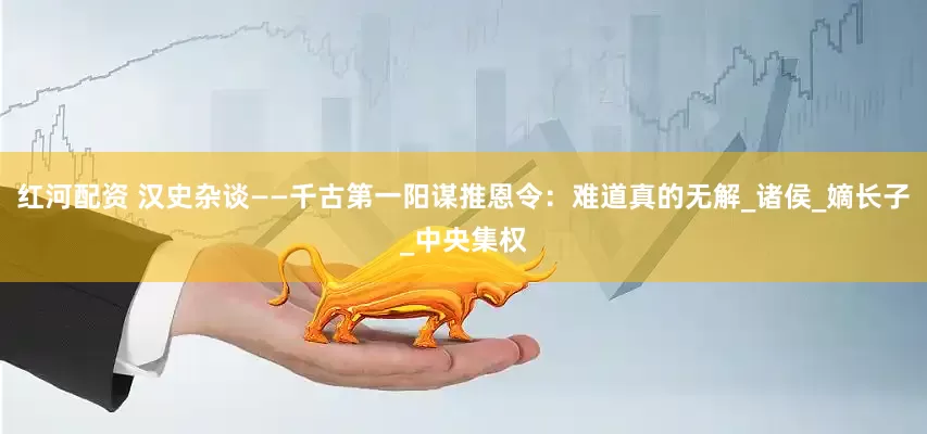 红河配资 汉史杂谈——千古第一阳谋推恩令：难道真的无解_诸侯_嫡长子_中央集权